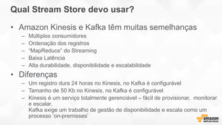 Qual Stream Store devo usar?
• Amazon Kinesis e Kafka têm muitas semelhanças
– Múltiplos consumidores
– Ordenação dos registros
– “MapReduce” do Streaming
– Baixa Latência
– Alta durabilidade, disponibilidade e escalabilidade
• Diferenças
– Um registro dura 24 horas no Kinesis, no Kafka é configurável
– Tamanho de 50 Kb no Kinesis, no Kafka é configurável
– Kinesis é um serviço totalmente gerenciável – fácil de provisionar, monitorar
e escalar.
Kafka exige um trabalho de gestão de disponibilidade e escala como um
processo ‘on-premisses’
 
