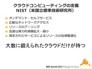 クラウドコンピューティングの定義
  NIST（米国立標準技術研究所）
オンデマンド・セルフサービス
広範なネットワークアクセス
リソースのプーリング
迅速な弾力的規模拡大・縮小
測定されたサービスによるリソースの自律最適化


大数に鍛えられたクラウドだけが持つ
 