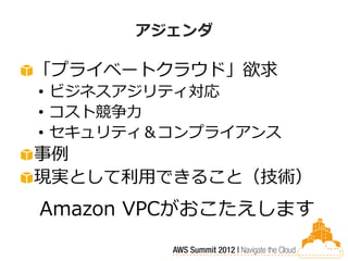 アジェンダ

「プライベートクラウド」欲求
• ビジネスアジリティ対応
• コスト競争力
• セキュリティ＆コンプライアンス
事例
現実として利用できること（技術）
Amazon VPCがおこたえします
 