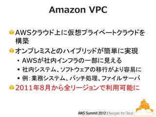 Amazon VPC

AWSクラウド上に仮想プライベートクラウドを
構築
オンプレミスとのハイブリッドが簡単に実現
• AWSが社内インフラの一部に見える
 社内システム、ソフトウェアの移行がより容易に
 例：業務システム、バッチ処理、ファイルサーバ
2011年8月から全リージョンで利用可能に
 