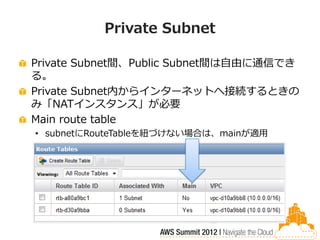 Private Subnet

Private Subnet間、Public Subnet間は自由に通信でき
る。
Private Subnet内からインターネットへ接続するときの
み「NATインスタンス」が必要
Main route table
• subnetにRouteTableを紐づけない場合は、mainが適用
 