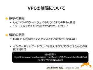 VPCの制限について

数字の制限
• ひとつのVPNゲートウェイあたり10までのIPSec接続
• 1リージョンあたり5つまでのVPNゲートウェイ


機能の制限
• ELB: VPC内部のインスタンスと組み合わせて使えない

• インターネットゲートウェイを使えばEC2,S3などほとんどの機
  能は利用可
                             続々拡張中
 http://docs.amazonwebservices.com/AmazonVPC/latest/UserGuide/ind
                      ex.html?WhatsNew.html
 