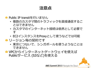 注意点

Public IP transitを行いません
 • 複数のカスタマ間のトラフィックを直接通信するこ
   とはできません
 • カスタマのインターネット接続は依然として必要で
   す
 • EC2インスタンスをProxyとして使うなどでは可能
リージョン毎の契約です
• 東京につないで、シンガポールを使うようなことは
  できません
VPCからインターネットゲートウェイを使えば
Publicサービス (S3など)を使える


                                86
 