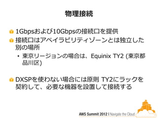 物理接続

1Gbpsおよび10Gbpsの接続口を提供
接続口はアベイラビリティゾーンとは独立した
別の場所
• 東京リージョンの場合は、Equinix TY2 (東京都
  品川区)

DXSPを使わない場合には原則 TY2にラックを
契約して、必要な機器を設置して接続する
 