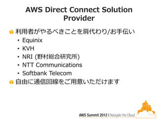 AWS Direct Connect Solution
             Provider
利用者がやるべきことを肩代わり/お手伝い
•   Equinix
•   KVH
•   NRI (野村総合研究所)
•   NTT Communications
•   Softbank Telecom
自由に通信回線をご用意いただけます
 