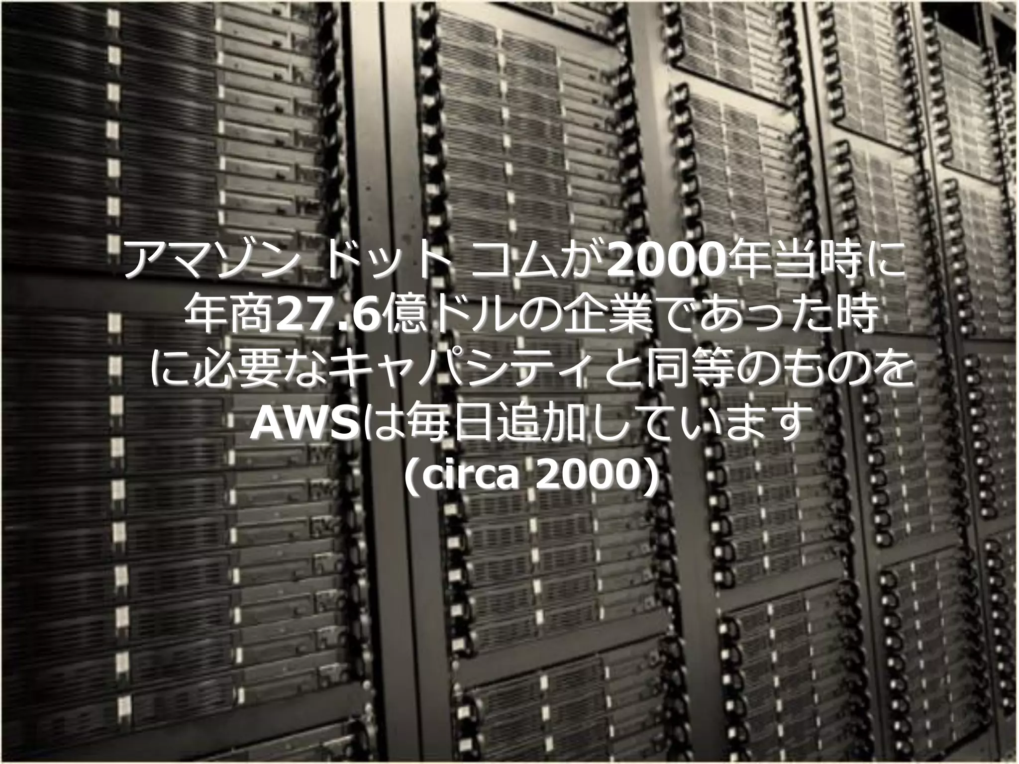 アマゾン ドット コムが2000年当時に
  年商27.6億ドルの企業であった時
 に必要なキャパシティと同等のものを
   AWSは毎日追加しています
       (circa 2000)
 