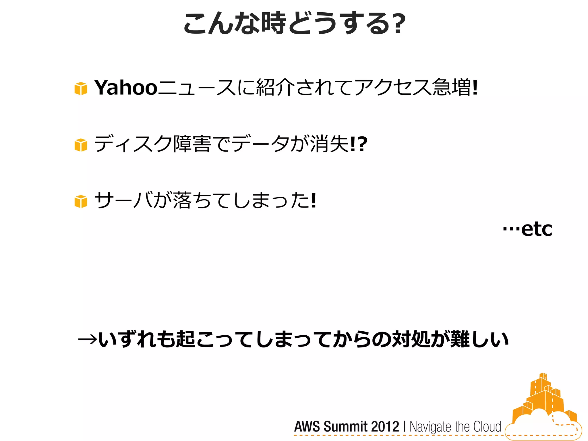 こんな時どうする?

Yahooニュースに紹介されてアクセス急増!

ディスク障害でデータが消失!?

サーバが落ちてしまった!
                         …etc




→いずれも起こってしまってからの対処が難しい
 