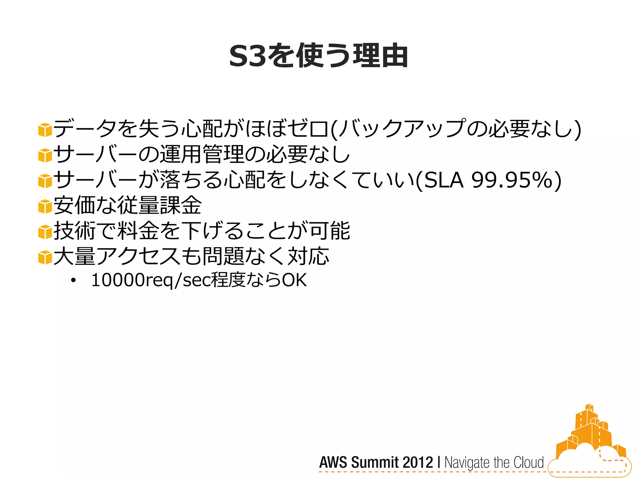 S3を使う理由

データを失う心配がほぼゼロ(バックアップの必要なし)
サーバーの運用管理の必要なし
サーバーが落ちる心配をしなくていい(SLA 99.95%)
安価な従量課金
技術で料金を下げることが可能
大量アクセスも問題なく対応
• 10000req/sec程度ならOK
 