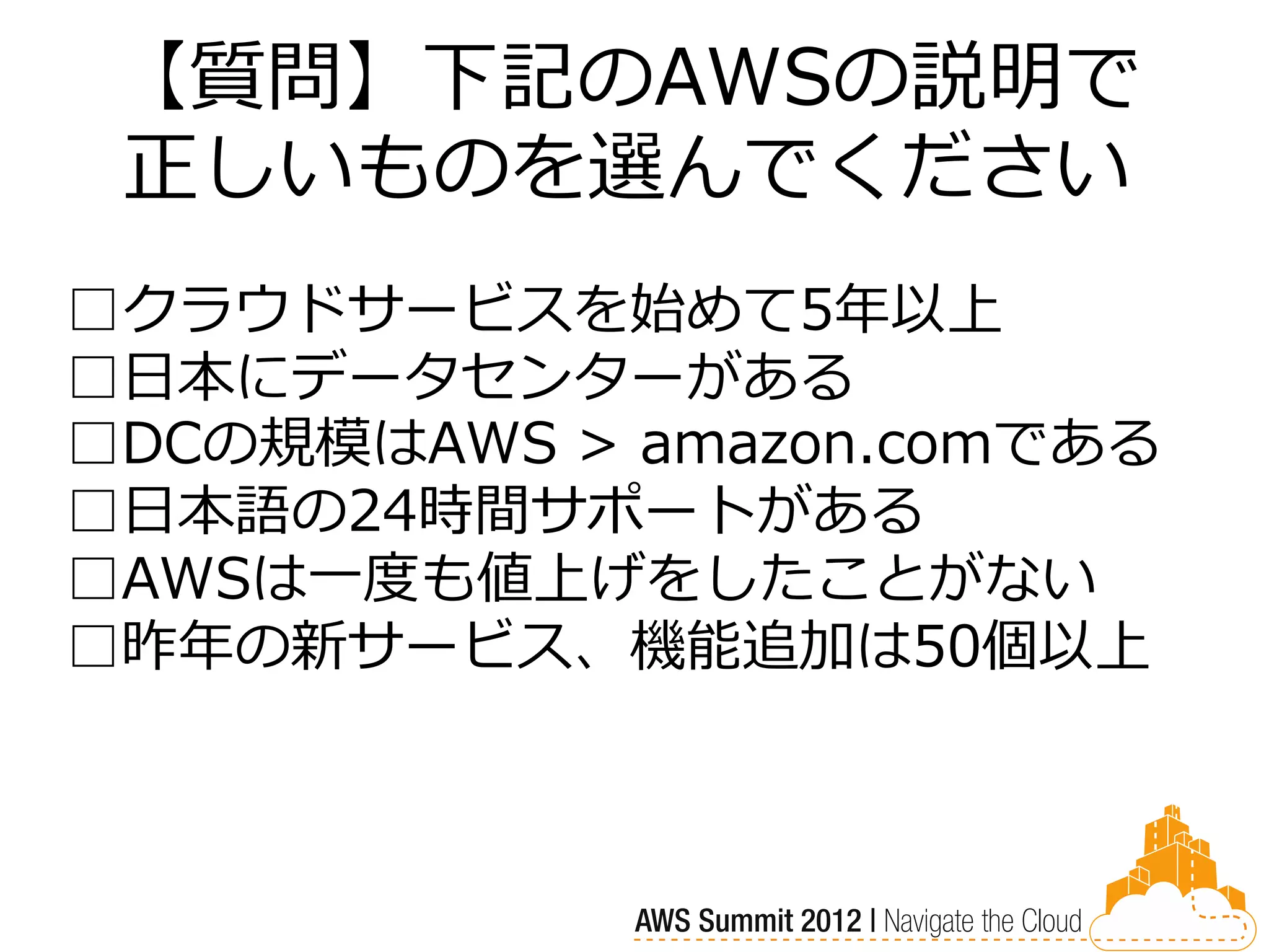 【質問】下記のAWSの説明で
 正しいものを選んでください
□クラウドサービスを始めて5年以上
□日本にデータセンターがある
□DCの規模はAWS > amazon.comである
□日本語の24時間サポートがある
□AWSは一度も値上げをしたことがない
□昨年の新サービス、機能追加は50個以上
 