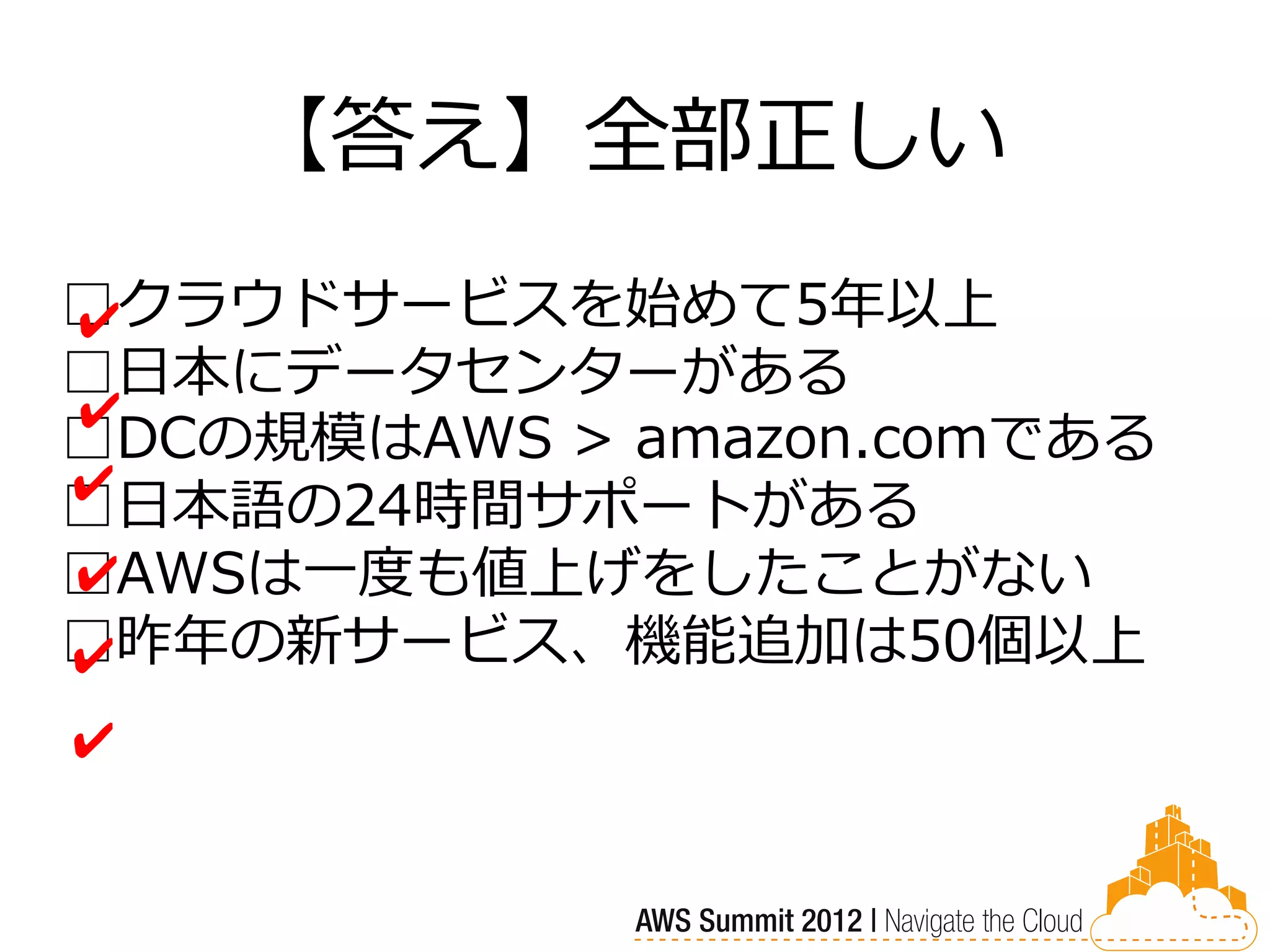 【答え】全部正しい
□クラウドサービスを始めて5年以上
✔
□日本にデータセンターがある
✔
□DCの規模はAWS > amazon.comである
✔
□日本語の24時間サポートがある
□AWSは一度も値上げをしたことがない
✔
□昨年の新サービス、機能追加は50個以上
✔
✔
 