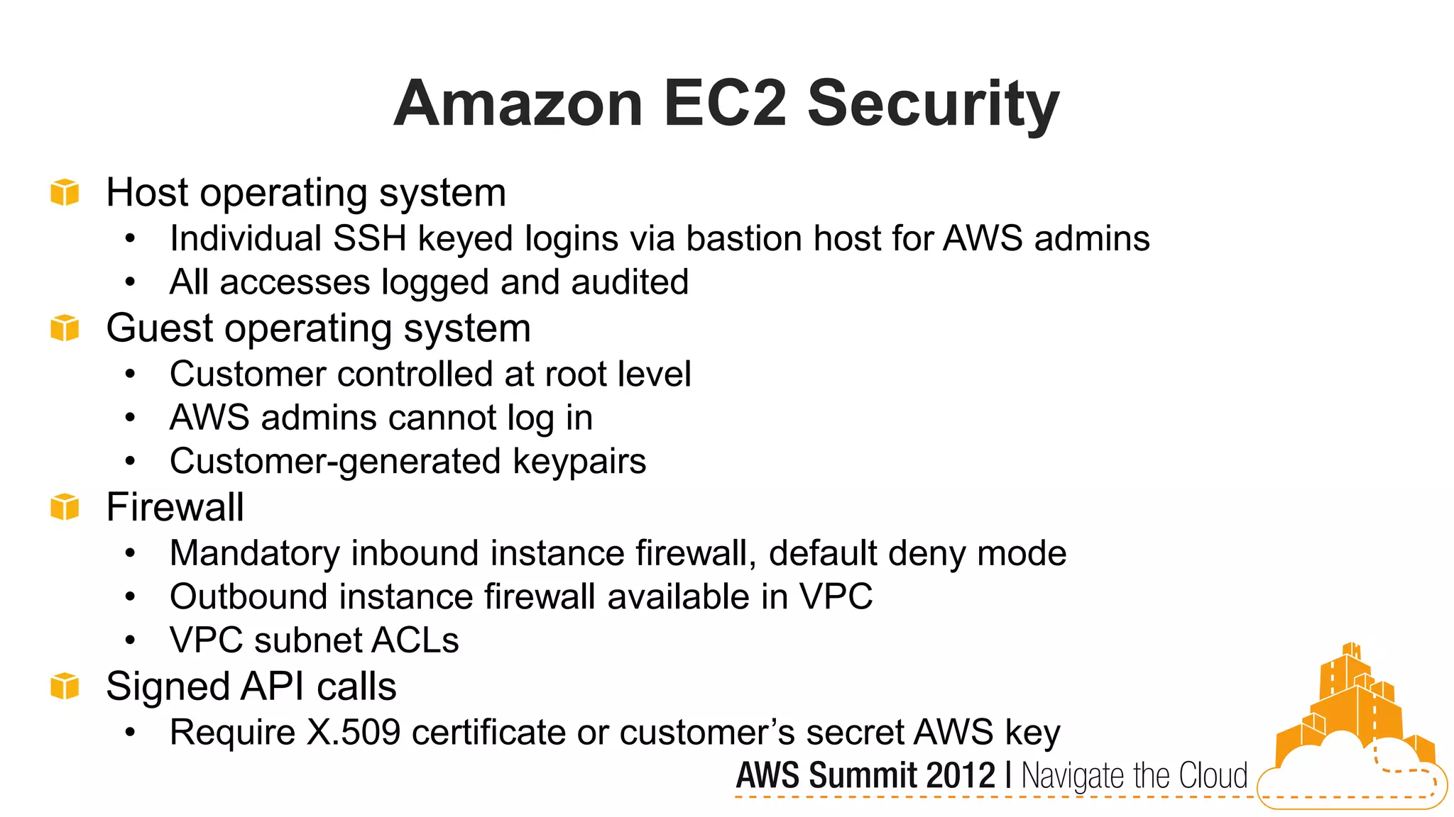 Amazon EC2 Security
Host operating system
 • Individual SSH keyed logins via bastion host for AWS admins
 • All accesses logged and audited
Guest operating system
 • Customer controlled at root level
 • AWS admins cannot log in
 • Customer-generated keypairs
Firewall
 • Mandatory inbound instance firewall, default deny mode
 • Outbound instance firewall available in VPC
 • VPC subnet ACLs
Signed API calls
 • Require X.509 certificate or customer’s secret AWS key
 