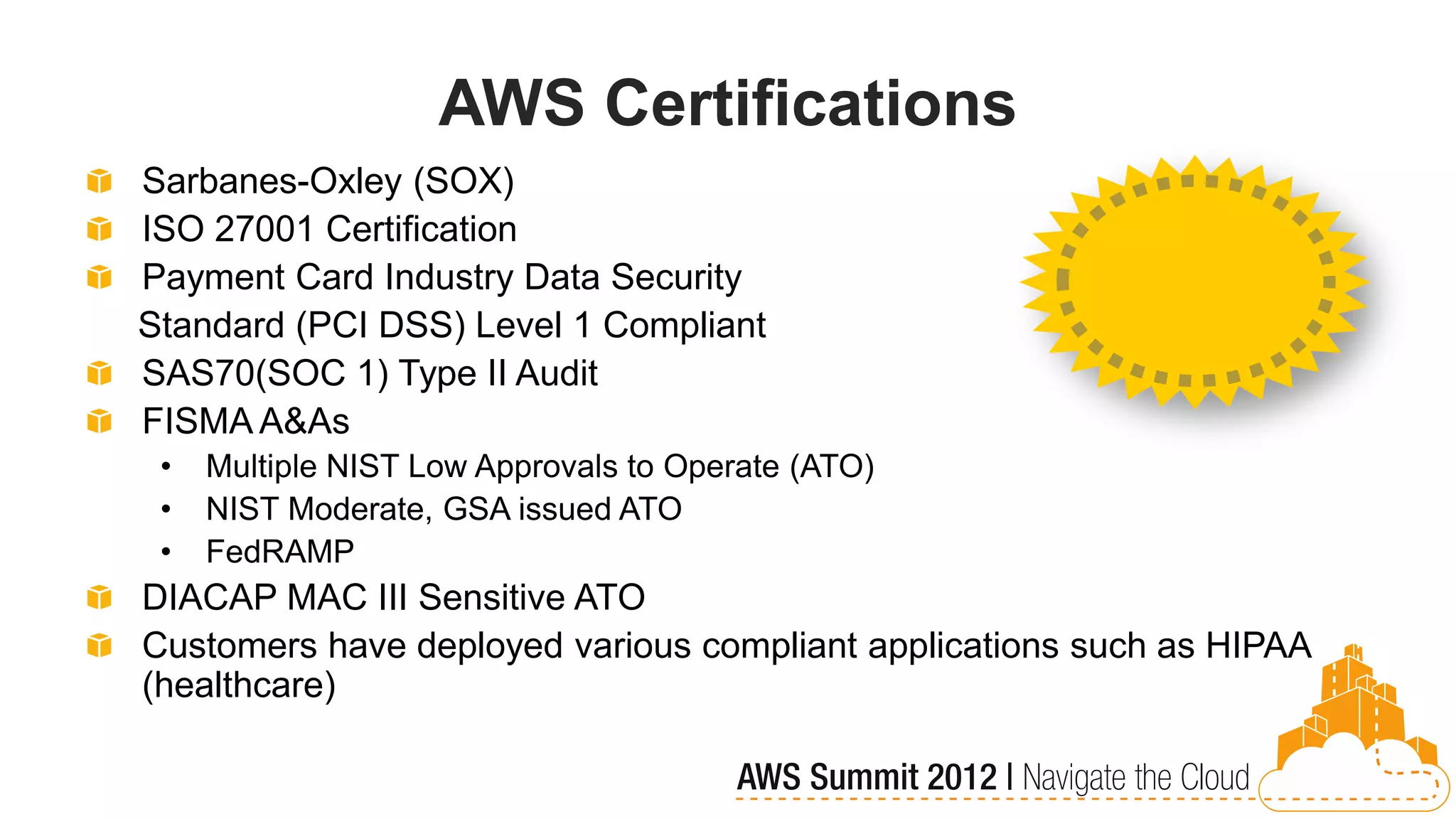 AWS Certifications
Sarbanes-Oxley (SOX)
ISO 27001 Certification
Payment Card Industry Data Security
Standard (PCI DSS) Level 1 Compliant
SAS70(SOC 1) Type II Audit
FISMA A&As
 •   Multiple NIST Low Approvals to Operate (ATO)
 •   NIST Moderate, GSA issued ATO
 •   FedRAMP
DIACAP MAC III Sensitive ATO
Customers have deployed various compliant applications such as HIPAA
(healthcare)
 