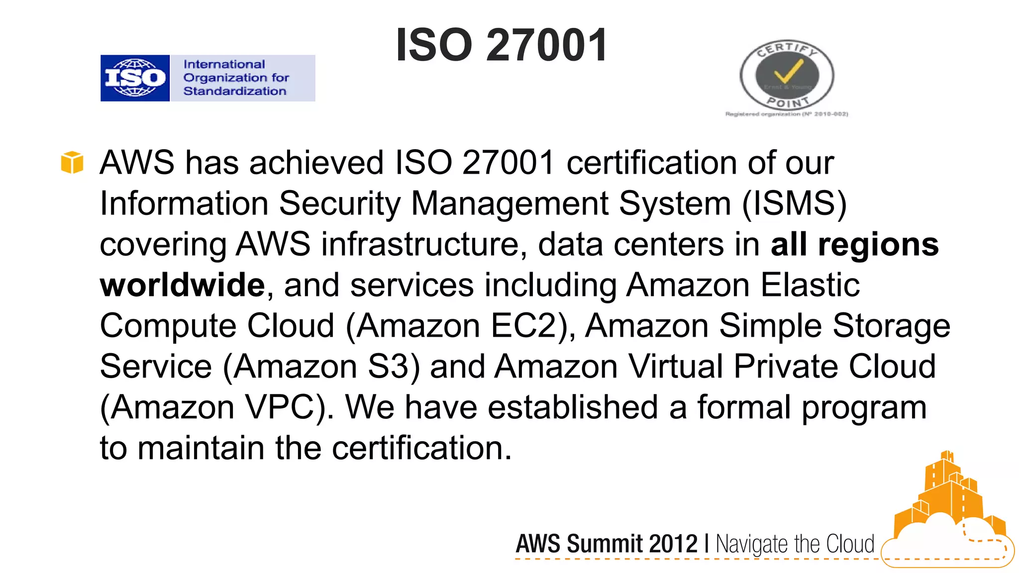 ISO 27001

AWS has achieved ISO 27001 certification of our
Information Security Management System (ISMS)
covering AWS infrastructure, data centers in all regions
worldwide, and services including Amazon Elastic
Compute Cloud (Amazon EC2), Amazon Simple Storage
Service (Amazon S3) and Amazon Virtual Private Cloud
(Amazon VPC). We have established a formal program
to maintain the certification.
 