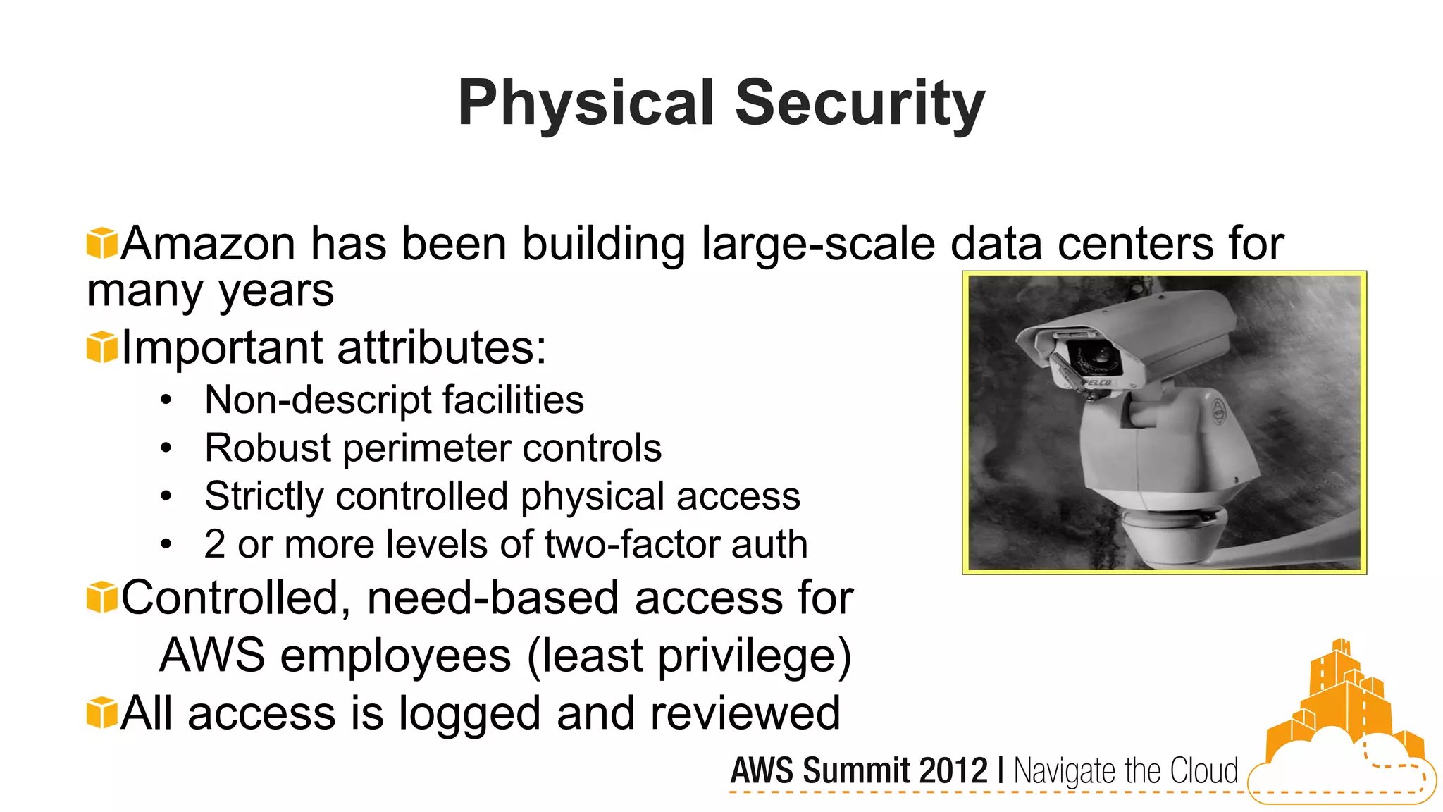 Physical Security

 Amazon has been building large-scale data centers for
many years
 Important attributes:
   •   Non-descript facilities
   •   Robust perimeter controls
   •   Strictly controlled physical access
   •   2 or more levels of two-factor auth
 Controlled, need-based access for
   AWS employees (least privilege)
 All access is logged and reviewed
 