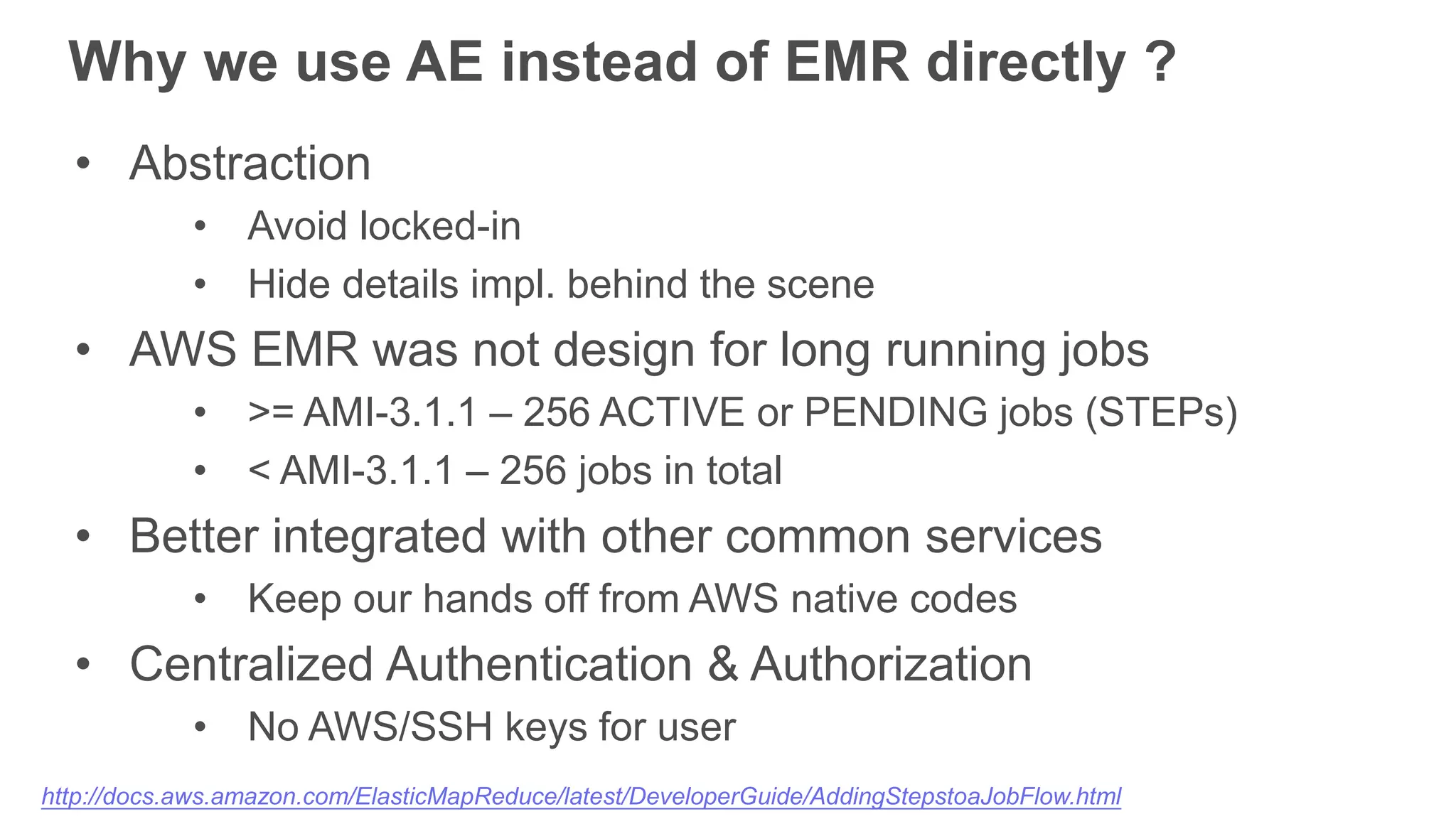 Why we use AE instead of EMR directly ?
• Abstraction
• Avoid locked-in
• Hide details impl. behind the scene
• AWS EMR was not design for long running jobs
• >= AMI-3.1.1 – 256 ACTIVE or PENDING jobs (STEPs)
• < AMI-3.1.1 – 256 jobs in total
• Better integrated with other common services
• Keep our hands off from AWS native codes
• Centralized Authentication & Authorization
• No AWS/SSH keys for user
http://docs.aws.amazon.com/ElasticMapReduce/latest/DeveloperGuide/AddingStepstoaJobFlow.html
 