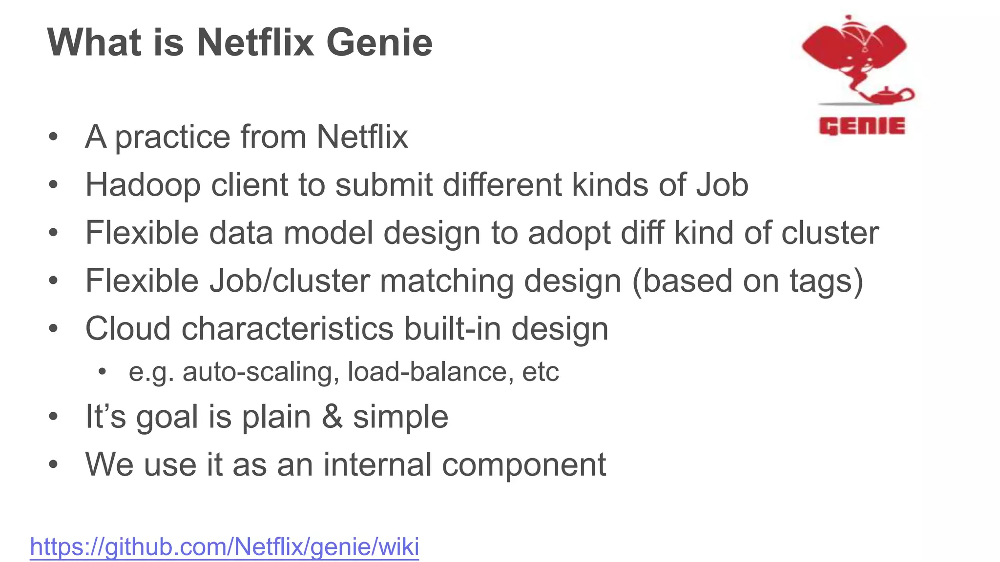 What is Netflix Genie
• A practice from Netflix
• Hadoop client to submit different kinds of Job
• Flexible data model design to adopt diff kind of cluster
• Flexible Job/cluster matching design (based on tags)
• Cloud characteristics built-in design
• e.g. auto-scaling, load-balance, etc
• It’s goal is plain & simple
• We use it as an internal component
https://github.com/Netflix/genie/wiki
 