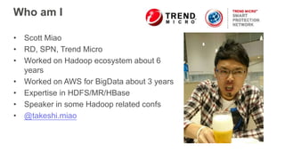 Who am I
• Scott Miao
• RD, SPN, Trend Micro
• Worked on Hadoop ecosystem about 6
years
• Worked on AWS for BigData about 3 years
• Expertise in HDFS/MR/HBase
• Speaker in some Hadoop related confs
• @takeshi.miao
 