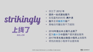 © 2018, Amazon Web Services, Inc. or its affiliates. All rights reserved.
• 创立于 2012 年
• 提供一站式建站服务
• 实现盈利的时间: 两个月
• 服务全球数百万客户
• 月均访问量达到千万级别
• 2016年推出本土服务上线了
• 已为数十万中国用户提供建站服务
• 2017年率先推出微信小程序上线服务
• 领先的微信小程序平台提供商
 