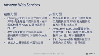 © 2018, Amazon Web Services, Inc. or its affiliates. All rights reserved.
Amazon Web Services
• Strikingly/上线了自创立起即采用
AWS 向全球客户提供服务。在中
国区仍使用 AWS 以保持系统架
构一致
• AWS 相关技术文档非常丰富。一
般的使用问题都可以使用 Google
解决
• 第三方工具链比较丰富和完善
运维方面
• 生态系统繁荣，许多开源大数据
工具提供针对 AWS 相关服务的
官方扩展和技术文档
• AWS Java SDK 功能覆盖完整，
使用方便，EMR 等服务默认集成
各类 Jar 包，可以直接使用
• S3，DynamoDB 等服务在全球
范围内久经考验，值得信赖
开发方面
 