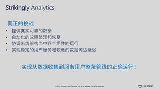 © 2018, Amazon Web Services, Inc. or its affiliates. All rights reserved.
Strikingly Analytics
• 提供真实可靠的数据
• 自动化的故障处理和恢复
• 协调系统架构当中各个组件的运行
• 实现稳定的用户服务和较低的数据传达延迟
真正的挑战
实现从数据收集到服务用户整条管线的正确运行！
 