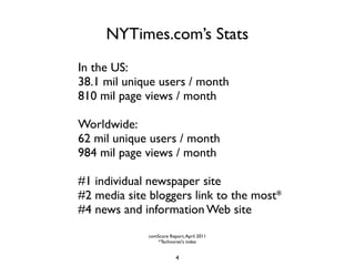 NYTimes.com’s Stats
In the US:
38.1 mil unique users / month
810 mil page views / month

Worldwide:
62 mil unique users / month
984 mil page views / month

#1 individual newspaper site
#2 media site bloggers link to the most*
#4 news and information Web site
             comScore Report, April 2011
                 *Technorati's index


                         4
 