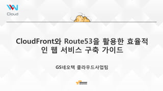 CloudFront와 Route53을 활용한 효율적
인 웹 서비스 구축 가이드 
GS네오텍 클라우드사업팀
 