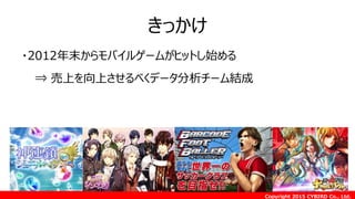 Copyright 2015 CYBIRD Co., Ltd.
きっかけ
・2012年末からモバイルゲームがヒットし始める
⇒ 売上を向上させるべくデータ分析チーム結成
 
