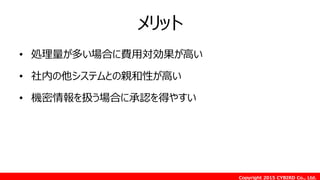 Copyright 2015 CYBIRD Co., Ltd.
メリット
• 処理量が多い場合に費用対効果が高い
• 社内の他システムとの親和性が高い
• 機密情報を扱う場合に承認を得やすい
 