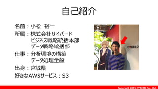 Copyright 2015 CYBIRD Co., Ltd.
自己紹介
名前：小松 裕一
所属：株式会社サイバード
ビジネス戦略統括本部
データ戦略統括部
仕事：分析環境の構築
データ処理全般
出身：宮城県
好きなAWSサービス：S3
 