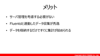 Copyright 2015 CYBIRD Co., Ltd.
メリット
• サーバ管理を考慮する必要がない
• Fluentdと連動したデータ収集が秀逸
• データを格納するだけですぐに集計が始められる
 