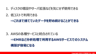 Copyright 2015 CYBIRD Co., Ltd.
1. ディスクの増設やサーバ拡張などを気にせず使用できる
2. 低コストで利用できる
⇒これまで捨てていたデータを貯め続けることができる
3. AWSの各種サービスと統合されている
⇒EMRなど分析処理で利用するAWSサービスでのシステム
構築が容易になる
 