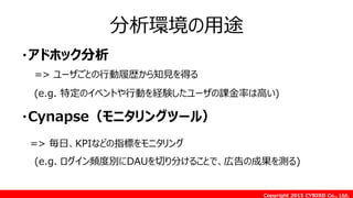 Copyright 2015 CYBIRD Co., Ltd.
分析環境の用途
・アドホック分析
=> ユーザごとの行動履歴から知見を得る
(e.g. 特定のイベントや行動を経験したユーザの課金率は高い)
・Cynapse（モニタリングツール）
=> 毎日、KPIなどの指標をモニタリング
(e.g. ログイン頻度別にDAUを切り分けることで、広告の成果を測る)
 