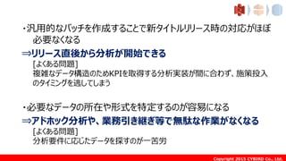 Copyright 2015 CYBIRD Co., Ltd.
・汎用的なバッチを作成することで新タイトルリリース時の対応がほぼ
必要なくなる
⇒リリース直後から分析が開始できる
[よくある問題]
複雑なデータ構造のためKPIを取得する分析実装が間に合わず、施策投入
のタイミングを逃してしまう
・必要なデータの所在や形式を特定するのが容易になる
⇒アドホック分析や、業務引き継ぎ等で無駄な作業がなくなる
[よくある問題]
分析要件に応じたデータを探すのが一苦労
 
