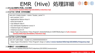 Copyright 2015 CYBIRD Co., Ltd.
EMR（Hive）処理詳細(1)HiveQLを動的に作成し、S3に格納
s3://xxxxx-backet/XXX/hql/20150501/retention.hql
(2)ジョブフローを作成（EMRを起動）
(3)ジョブフローにステップを追加
(4)処理完了（S3に結果を出力）
s3://xxxxx-backet/XXX/OUTPUT/retention/20150501/xxxxxxxxxxx
aws emr create-cluster --name "cluster_name" ¥
--ami-version 3.6 ¥
--applications Name=Hive ¥
--auto-terminate ¥
--use-default-roles ¥
--ec2-attributes KeyName=xxxxx ¥
--instance-type m3.xlarge ¥
--instance-count 6 ¥
--steps Type=Hive,Name="Hive Program",ActionOnFailure=CONTINUE,Args=[-f,s3://xxxxx-
backet/XXX/hql/20150501/retention.hql]
aws emr add-steps --cluster-id j-XXXXXXXXXXXXX ¥
--steps Type=Hive,Name="Hive Program",Args=[-f,s3:// xxxxx-backet/XXX/hql/20150501/frequency.hql]
 
