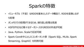 Copyright 2015 CYBIRD Co., Ltd.
Sparkの特徴
• イミュータブル（不変）なRDDを基本としたデータ構造で、RDDを変換しなが
ら処理
• オンメモリでの処理ができるため、繰り返し処理は高速
• HDFSやS3など様々なデータソースからRDDの作成が可能
• Java、Python、Scalaで記述可能
• Spark Coreを中心としたコンポーネント群（Spark SQL、MLlib、Spark
Streaming、GraphX）を利用可能
 