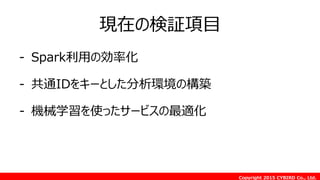Copyright 2015 CYBIRD Co., Ltd.
現在の検証項目
- Spark利用の効率化
- 共通IDをキーとした分析環境の構築
- 機械学習を使ったサービスの最適化
 