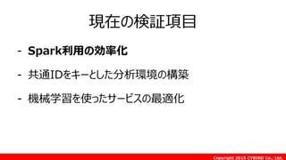 Copyright 2015 CYBIRD Co., Ltd.
現在の検証項目
- Spark利用の効率化
- 共通IDをキーとした分析環境の構築
- 機械学習を使ったサービスの最適化
 