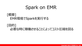 Copyright 2015 CYBIRD Co., Ltd.
Spark on EMR
[目的]
必要な時に稼働させることによってコスト圧縮を図る
[概要]
EMR環境でSparkを実行する
 