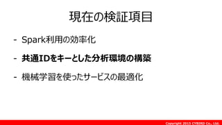 Copyright 2015 CYBIRD Co., Ltd.
現在の検証項目
- Spark利用の効率化
- 共通IDをキーとした分析環境の構築
- 機械学習を使ったサービスの最適化
 