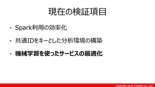 Copyright 2015 CYBIRD Co., Ltd.
現在の検証項目
- Spark利用の効率化
- 共通IDをキーとした分析環境の構築
- 機械学習を使ったサービスの最適化
 
