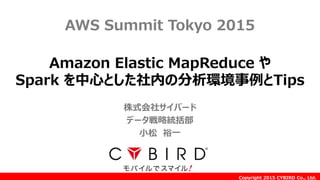 Copyright 2015 CYBIRD Co., Ltd.
Amazon Elastic MapReduce や
Spark を中心とした社内の分析環境事例とTips
AWS Summit Tokyo 2015
株式会社サイバード
データ戦略統括部
小松 裕一
 