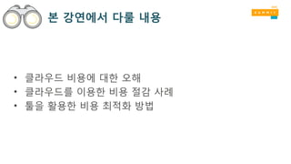 본 강연에서 다룰 내용
• 클라우드 비용에 대한 오해
• 클라우드를 이용한 비용 절감 사례
• 툴을 활용한 비용 최적화 방법
 