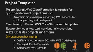 Project Templates
Preconfigured AWS CloudFormation templates for
quick development project creation
• Automatic provisioning of underlying AWS services for
quick app coding and deployment
Over twenty different AWS CodeStar project templates
Support for websites, web services, microservices,
Alexa Skills dev projects (and more)
3 Hosting environments
 Self-Managed: Amazon EC2 with AWS CodeDeploy
 Managed: Elastic Beanstalk
 Serverless: AWS Lambda
Amazon
EC2
AWS
CodeDeploy
AWS Elastic
Beanstalk
AWS
Lambda
 