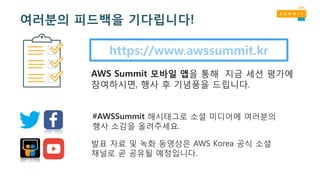 https://www.awssummit.kr
AWS Summit 모바일 앱을 통해 지금 세션 평가에
참여하시면, 행사 후 기념품을 드립니다.
#AWSSummit 해시태그로 소셜 미디어에 여러분의
행사 소감을 올려주세요.
발표 자료 및 녹화 동영상은 AWS Korea 공식 소셜
채널로 곧 공유될 예정입니다.
여러분의 피드백을 기다립니다!
 