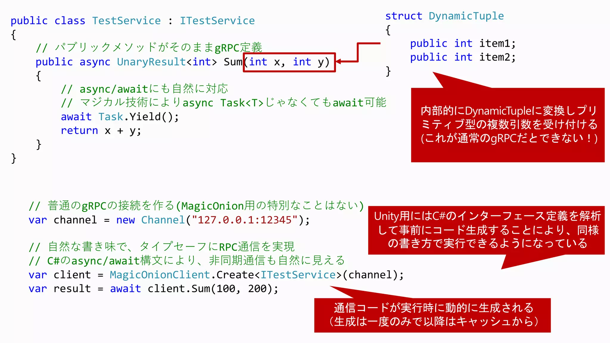 public class TestService : ITestService
{
// パブリックメソッドがそのままgRPC定義
public async UnaryResult<int> Sum(int x, int y)
{
// async/awaitにも自然に対応
// マジカル技術によりasync Task<T>じゃなくてもawait可能
await Task.Yield();
return x + y;
}
}
// 普通のgRPCの接続を作る(MagicOnion用の特別なことはない)
var channel = new Channel("127.0.0.1:12345");
// 自然な書き味で、タイプセーフにRPC通信を実現
// C#のasync/await構文により、非同期通信も自然に見える
var client = MagicOnionClient.Create<ITestService>(channel);
var result = await client.Sum(100, 200);
struct DynamicTuple
{
public int item1;
public int item2;
}
 