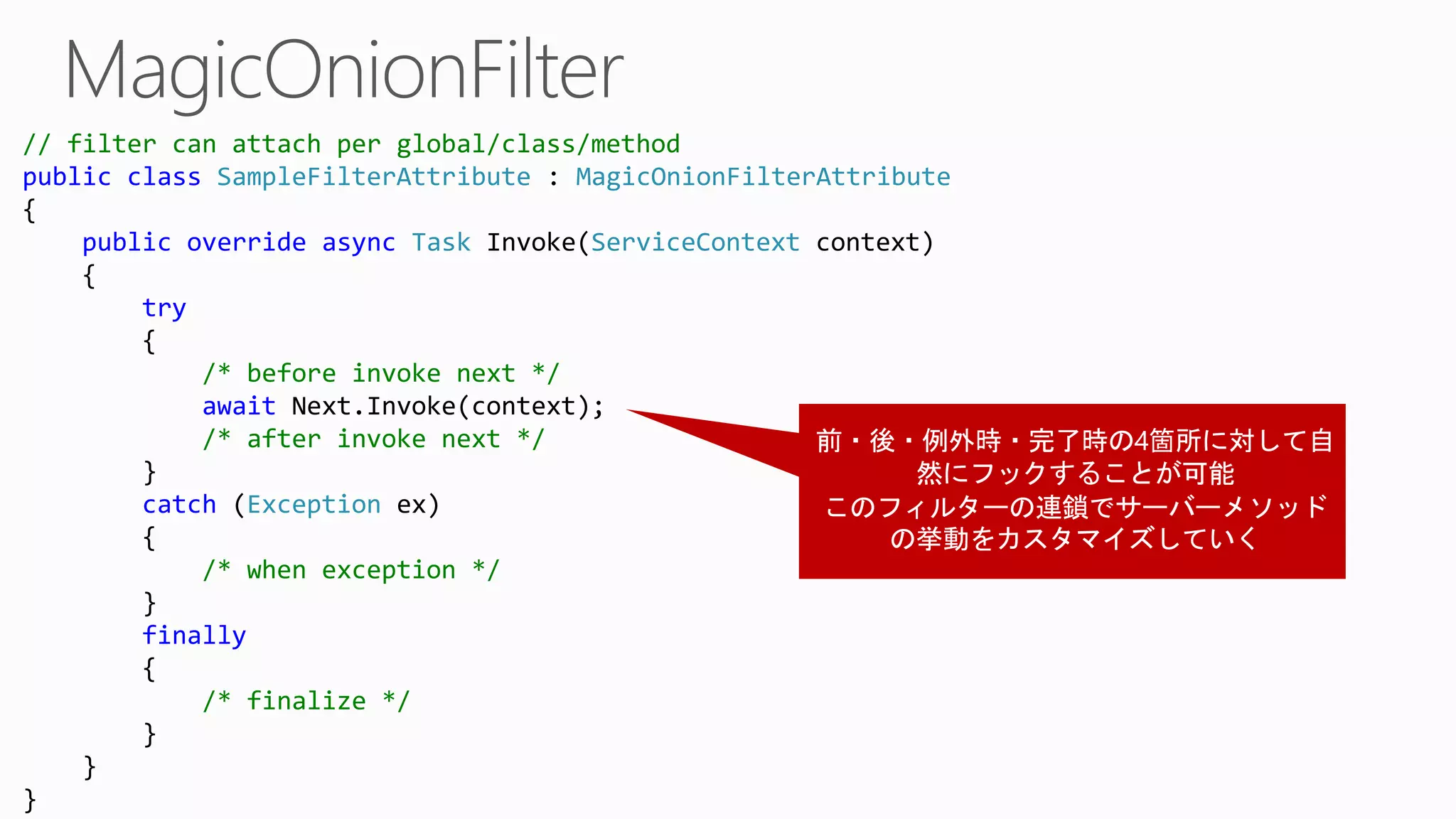 // filter can attach per global/class/method
public class SampleFilterAttribute : MagicOnionFilterAttribute
{
public override async Task Invoke(ServiceContext context)
{
try
{
/* before invoke next */
await Next.Invoke(context);
/* after invoke next */
}
catch (Exception ex)
{
/* when exception */
}
finally
{
/* finalize */
}
}
}
 