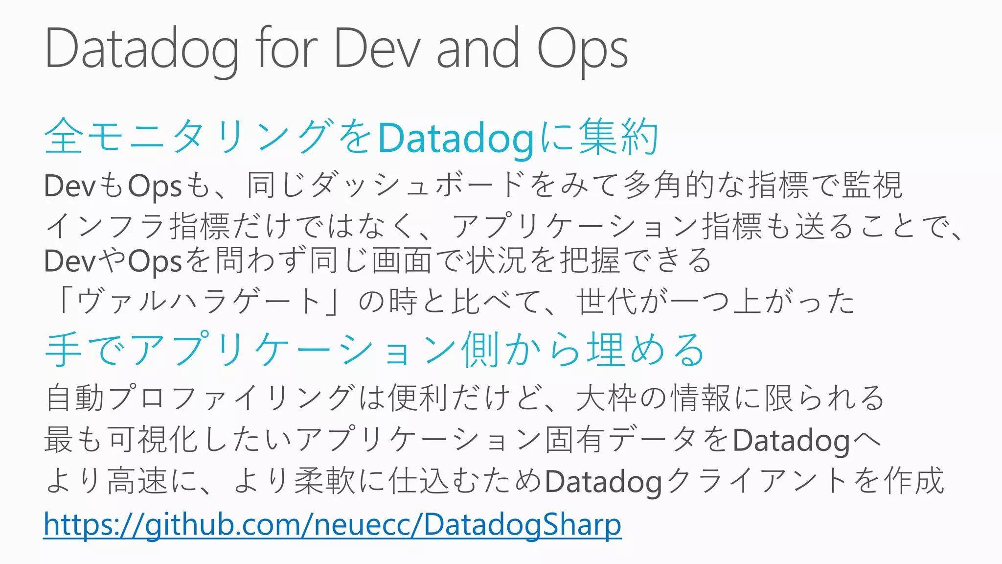 全モニタリングをDatadogに集約
DevもOpsも、同じダッシュボードをみて多角的な指標で監視
インフラ指標だけではなく、アプリケーション指標も送ることで、
DevやOpsを問わず同じ画面で状況を把握できる
「ヴァルハラゲート」の時と比べて、世代が一つ上がった
手でアプリケーション側から埋める
自動プロファイリングは便利だけど、大枠の情報に限られる
最も可視化したいアプリケーション固有データをDatadogへ
より高速に、より柔軟に仕込むためDatadogクライアントを作成
https://github.com/neuecc/DatadogSharp
 