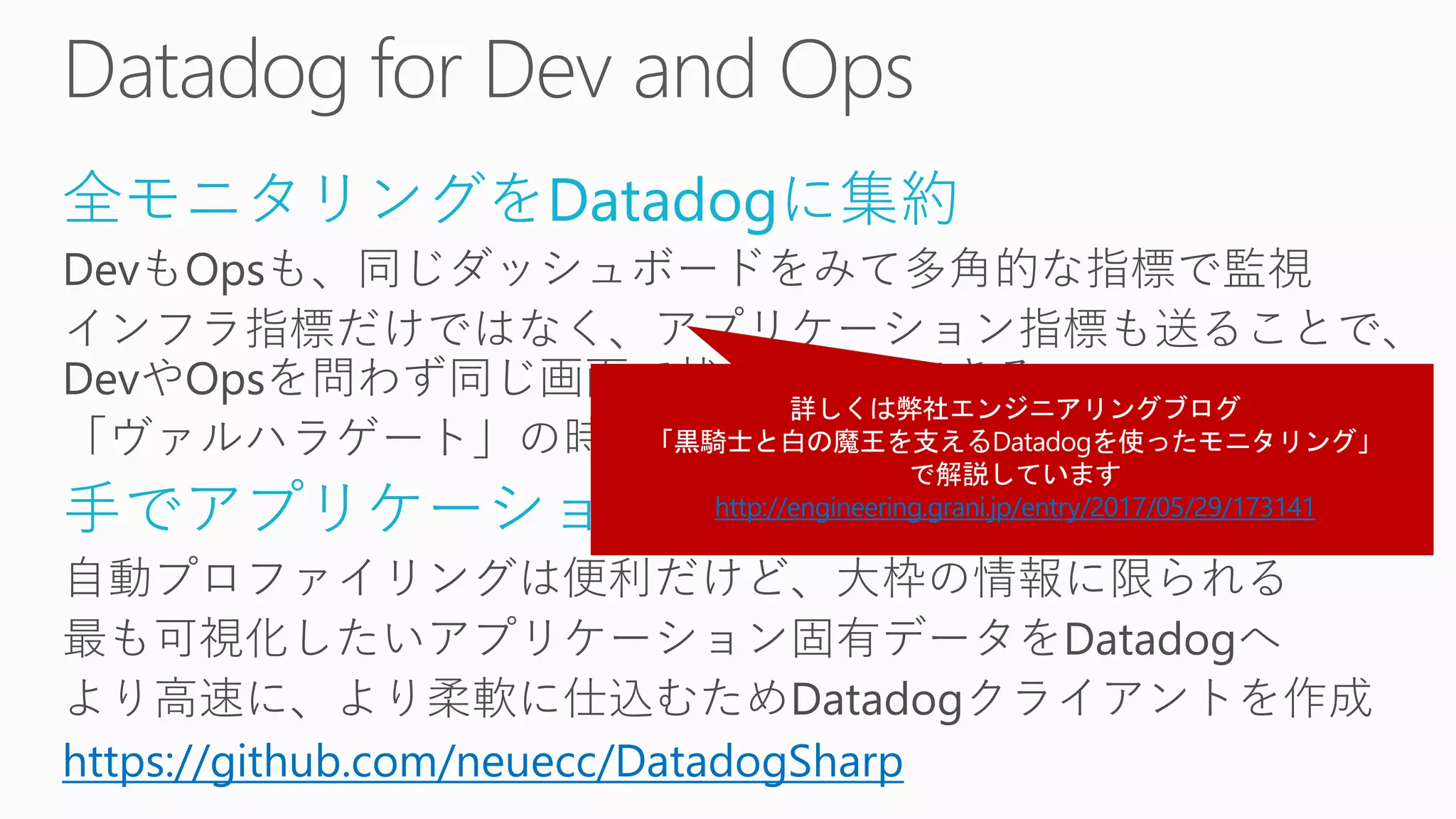 全モニタリングをDatadogに集約
DevもOpsも、同じダッシュボードをみて多角的な指標で監視
インフラ指標だけではなく、アプリケーション指標も送ることで、
DevやOpsを問わず同じ画面で状況を把握できる
「ヴァルハラゲート」の時と比べて、世代が一つ上がった
手でアプリケーション側から埋める
自動プロファイリングは便利だけど、大枠の情報に限られる
最も可視化したいアプリケーション固有データをDatadogへ
より高速に、より柔軟に仕込むためDatadogクライアントを作成
https://github.com/neuecc/DatadogSharp
http://engineering.grani.jp/entry/2017/05/29/173141
 