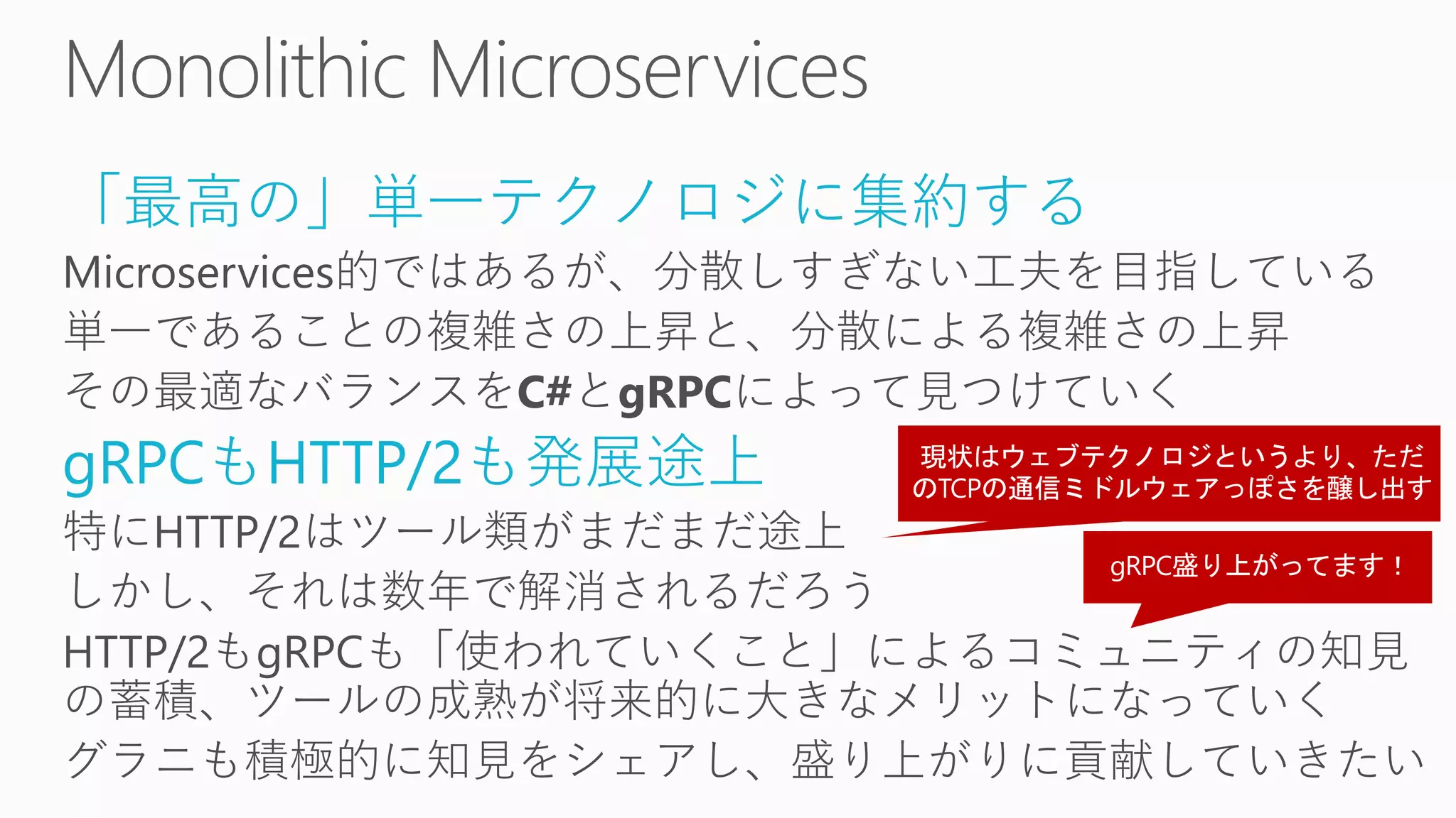 「最高の」単一テクノロジに集約する
Microservices的ではあるが、分散しすぎない工夫を目指している
単一であることの複雑さの上昇と、分散による複雑さの上昇
その最適なバランスをC#とgRPCによって見つけていく
gRPCもHTTP/2も発展途上
特にHTTP/2はツール類がまだまだ途上
しかし、それは数年で解消されるだろう
HTTP/2もgRPCも「使われていくこと」によるコミュニティの知見
の蓄積、ツールの成熟が将来的に大きなメリットになっていく
グラニも積極的に知見をシェアし、盛り上がりに貢献していきたい
 