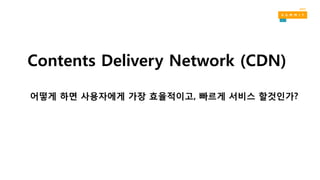 Contents Delivery Network (CDN)
어떻게 하면 사용자에게 가장 효율적이고, 빠르게 서비스 할것인가?
 